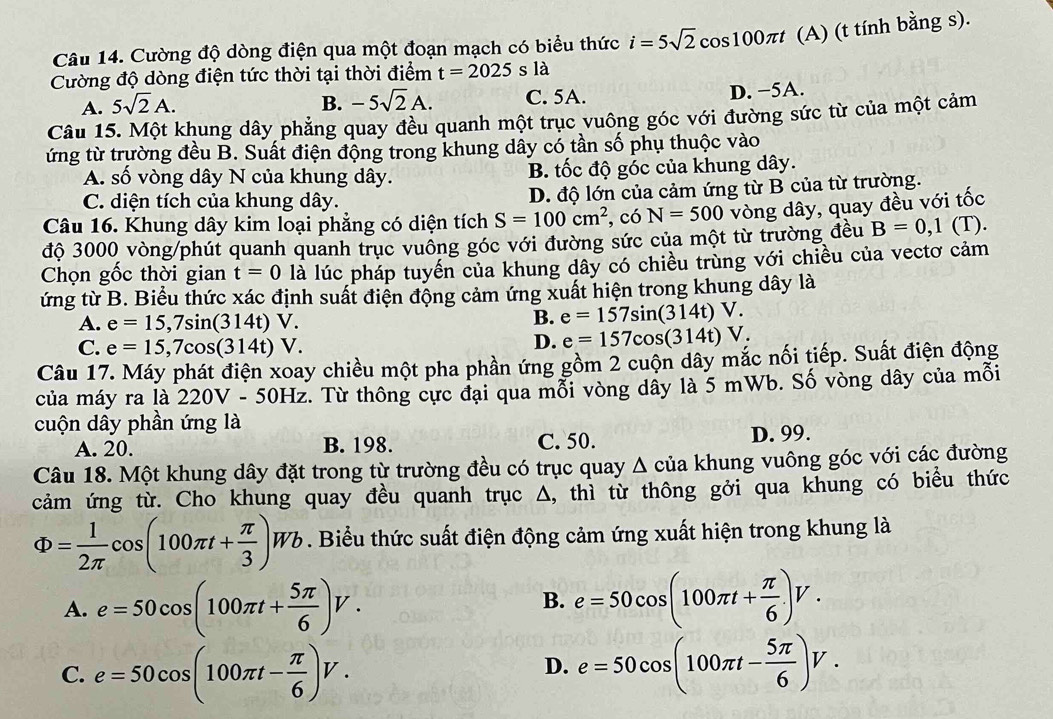 Cường độ dòng điện qua một đoạn mạch có biểu thức i=5sqrt(2)cos 100π t (A) (t tính bằng s).
Cường độ dòng điện tức thời tại thời điểm t=2025sla
A. 5sqrt(2)A. D. −5A.
B. -5sqrt(2)A. C. 5A.
Câu 15. Một khung dây phẳng quay đều quanh một trục vuông góc với đường sức từ của một cảm
ứng từ trường đều B. Suất điện động trong khung dây có tần số phụ thuộc vào
A. số vòng dây N của khung dây. B. tốc độ góc của khung dây.
C. diện tích của khung dây. D. độ lớn của cảm ứng từ B của từ trường.
Câu 16. Khung dây kim loại phẳng có diện tích S=100cm^2 , có N=500 vòng dây, quay đều với tốc
độ 3000 vòng/phút quanh quanh trục vuồng góc với đường sức của một từ trường đều B=0,1(T).
Chọn gốc thời gian t=0 là lúc pháp tuyến của khung dây có chiều trùng với chiều của vectơ cảm
ứng từ B. Biểu thức xác định suất điện động cảm ứng xuất hiện trong khung dây là
A. e=15,7sin (314t)V.
B. e=157sin (314t)V.
C. e=15,7cos (314t)V.
D. e=157cos (314t)V.
Câu 17. Máy phát điện xoay chiều một pha phần ứng gồm 2 cuộn dây mắc nối tiếp. Suất điện động
của máy ra là 220V - 50Hz :. Từ thông cực đại qua mỗi vòng dây là 5 mWb. Số vòng dây của mỗi
cuộn dây phần ứng là
A. 20. B. 198. C. 50. D. 99.
Câu 18. Một khung dây đặt trong từ trường đều có trục quay Δ của khung vuông góc với các đường
cảm ứng từ. Cho khung quay đều quanh trục Δ, thì từ thông gởi qua khung có biểu thức
Phi = 1/2π  cos (100π t+ π /3 )Wb. Biểu thức suất điện động cảm ứng xuất hiện trong khung là
A. e=50cos (100π t+ 5π /6 )V. e=50cos (100π t+ π /6 )V.
B.
C. e=50cos (100π t- π /6 )V. e=50cos (100π t- 5π /6 )V.
D.