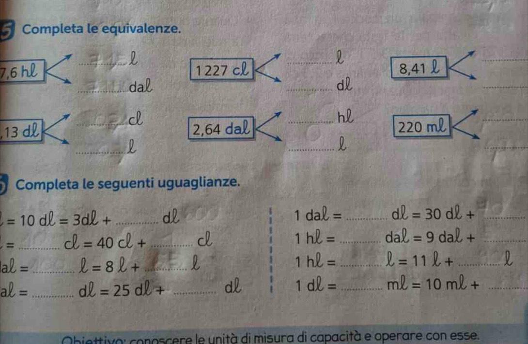 Completa le equivalenze. 
l 
_l
7,6 hl _ 1227 cl 8,41
_da 
_dl 
d
hl
13 dl _ 2,64 dal _ 220 ml
_ 
_ 
_ 
Completa le seguenti uguaglianze. 
_ =10dell =3dell +
d
1dal= _ dell =30dell + _ 
= _ d=40cl+ _
1hell = _ daell =9daell + _
aell = _ ell =8ell + _
1hell = _ ell =11ell + _ l
aell = _ dell =25dell + _ 
dl
1dell = _ mell =10mell + _ 
Obiettiva: conoscere le unità di misura di capacità e operare con esse.