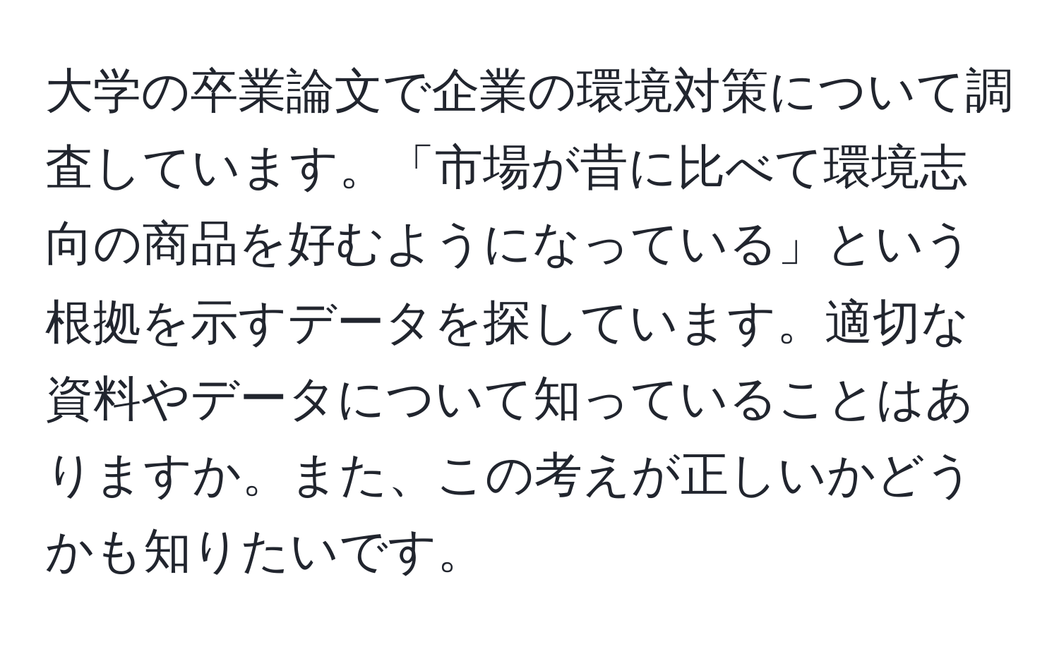 大学の卒業論文で企業の環境対策について調査しています。「市場が昔に比べて環境志向の商品を好むようになっている」という根拠を示すデータを探しています。適切な資料やデータについて知っていることはありますか。また、この考えが正しいかどうかも知りたいです。