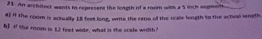 An architect wants to represent the length of a room with a 5 inch segment 
a) If the room is actually 18 feet long, write the ratio of the scale length to the actual length 
b) if the room is 12 feet wide, what is the scale width?