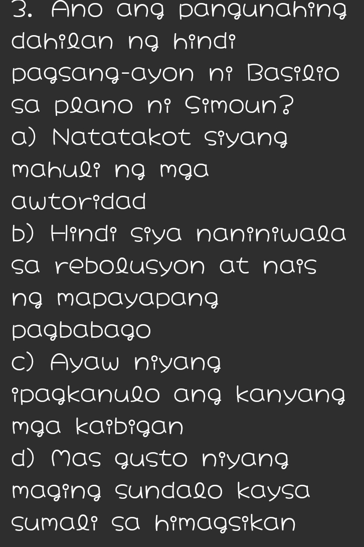 Ano ang pangunahing
dahilan ng hindi
pagsang-ayon ni Basilio
sa plano ni Simoun?
a) Natatakot siyang
mahuli ng mga
awtoridad
b) Hindi siya naniniwala
sa rebolusyon at nais 
ng mapayapang 
pagbabago
c) Ayaw niyang
ipagkanulo ang kanyang 
mga kaibigan
d) Mas gusto niyang
maging sundalo kaysa
sumali sa himagsikan