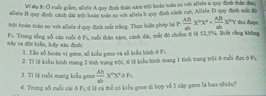 Ví dụ 3: Ở ruồi giám, allele A quy định thân xám trội hoàn toàn so với allele a quy định thân đen; 
allele B quy định cánh dài trội hoàn toàn so với allele b quy định cánh cụt, Allele D quy định mắt đồ 
trội hoàn toàn so với allele d quy định mắt trắng. Thực hiện phép lai P:  AB/ab X^pX^4*  AB/ab X^pY thu được
F_1. Trong tổng số các ruồi ở F_1 1, ruồi thân xám, cánh dài, mắt đỏ chiếm tỉ lộ 52, 5%. Biết rằng không 
xảy ra đột biển, hãy xác định: 
1. Tần số hoán vị gene, số kiểu gene và số kiểu hình ở F_1. 
2. Tỉ lệ kiểu hình mang 2 tính trạng trội; tỉ lệ kiểu hình mang 1 tính trạng trội ở ruồi đực ở F_1, 
3. Tỉ lệ ruồi mang kiểu gene  Ab/ab X^DX^d F_1. 
4. Trong số ruồi cái ở F_1 , ti lệ cá thể có kiểu gene dị hợp về 3 cặp gene là bao nhiêu?