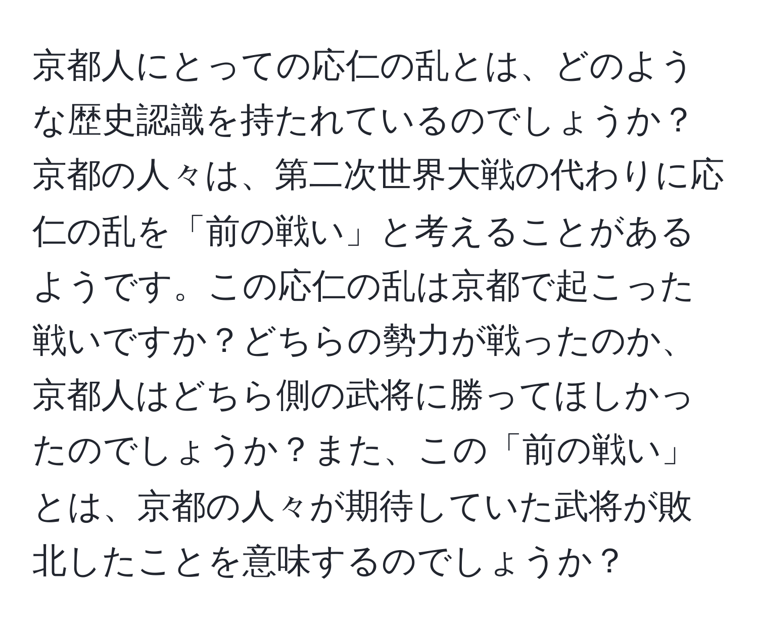 京都人にとっての応仁の乱とは、どのような歴史認識を持たれているのでしょうか？京都の人々は、第二次世界大戦の代わりに応仁の乱を「前の戦い」と考えることがあるようです。この応仁の乱は京都で起こった戦いですか？どちらの勢力が戦ったのか、京都人はどちら側の武将に勝ってほしかったのでしょうか？また、この「前の戦い」とは、京都の人々が期待していた武将が敗北したことを意味するのでしょうか？