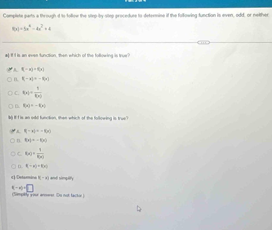 Complete parts a through d to follow the step-by-step procedure to determine if the following function is even, odd, or neither.
f(x)=5x^4-4x^2+4
a) If f is an even function, then which of the following is true?
A. f(-x)=f(x)
B. f(-x)=-f(x)
C. f(x)= 1/f(x) 
D. f(x)=-f(x)
b) If f is an odd function, then which of the following is true?
A f(-x)=-f(x)
B. f(x)=-f(x)
C. f(x)= 1/f(x) 
D. f(-x)=f(x)
c) Determine f(-x) and simplify
f(-x)=□
(Simplify your answer Do not factor.)