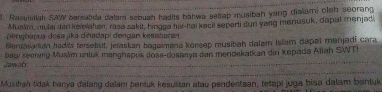 Rasulullah SAW bersabda dalam sebuah hadits bahwa setiap musibah yang dialami oleh seorang 
Muslim, mulai dari kelelahan, rasa sakit, hingga hal-hal kecil seperti duri yang menusuk, dapat menjadi 
penghapus dosa jika dihadapi dengan kesabaran. 
Berdasarkan hadits tersebut, jelaskan bagaimana konsep musibah dalam Islam dapat menjadi cara 
_ 
bagi seorang Muslim untuk menghapus dosa-dosanya dan mendekatkan din kepada Allah SWT! 
Jawab: 
_ 
Musibah tidak hanya datang dalam bentuk kesulitan atau penderitaan, tetapi juga bisa dalam bentuk