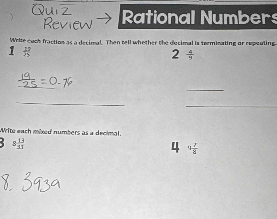 Review Rational Numbers 
Write each fraction as a decimal. Then tell whether the decimal is terminating or repeating. 
1  19/25 
2  4/9 
_ 
_ 
_ 
_ 
Write each mixed numbers as a decimal.
8 13/33 
4 9 7/8 