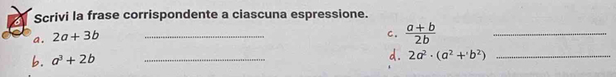 Scrivi la frase corrispondente a ciascuna espressione. 
a. 2a+3b _ 
C.  (a+b)/2b 
_ 
b. a^3+2b _ 
d. 2a^2· (a^2+b^2) _