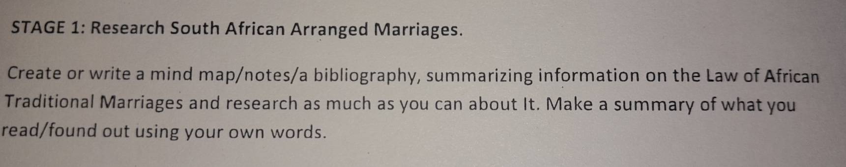 STAGE 1: Research South African Arranged Marriages. 
Create or write a mind map/notes/a bibliography, summarizing information on the Law of African 
Traditional Marriages and research as much as you can about It. Make a summary of what you 
read/found out using your own words.