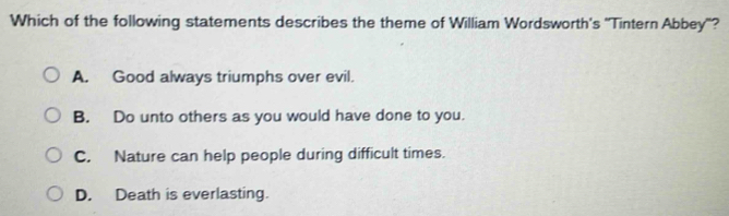 Which of the following statements describes the theme of William Wordsworth's ''Tintern Abbey'?
A. Good always triumphs over evil.
B. Do unto others as you would have done to you.
C. Nature can help people during difficult times.
D. Death is everlasting.