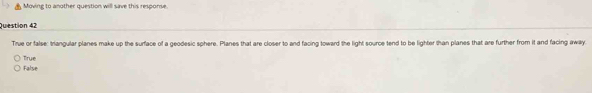 Moving to another question will save this response.
Question 42
True or false: triangular planes make up the surface of a geodesic sphere. Planes that are closer to and facing toward the light source tend to be lighter than planes that are further from it and facing away
False True