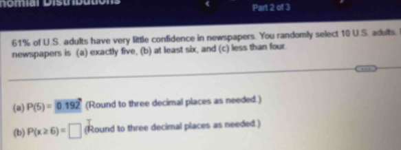 nomiar Distnbutions 
Part 2 of 3
61% of U.S. adults have very little confidence in newspapers. You randomly select 10 U.S. adults. 
newspapers is (a) exactly five, (b) at least six, and (c) less than four. 
(a) P(5)=0.192 (Round to three decimal places as needed.) 
(b) P(x≥ 6)=□ (Round to three decimal places as needed.)