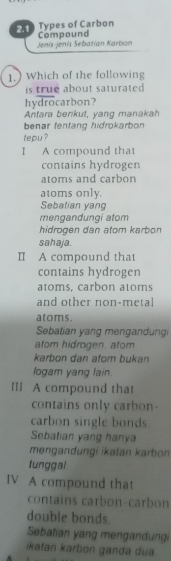 2.1) Types of Carbon
Compound
Jenis-jenis Sebatian Karbon
1.) Which of the following
is true about saturated
hydrocarbon?
Antara berkut, yang manakah
benar tentang hidrokarbon
tepu?
I A compound that
contains hydrogen
atoms and carbon
atoms only.
Sebatian yang
mengandungi atom
hidrogen dan atom karbon
sahaja.
I A compound that
contains hydrogen
atoms, carbon atoms
and other non-metal
atoms.
Sebatian yang mengandungi
atorn hidrogen. atom
karbon dan atom bukan
logam yang lain.
III A compound that
contains only carbon-
carbon single bonds.
Sebatian yang hanya
mengandungi ikatan karbon
tunggal
IV A compound that
contains carbon-carbon
double bonds.
Sebatian yang mengandungi
ikatan karbon ganda dua.