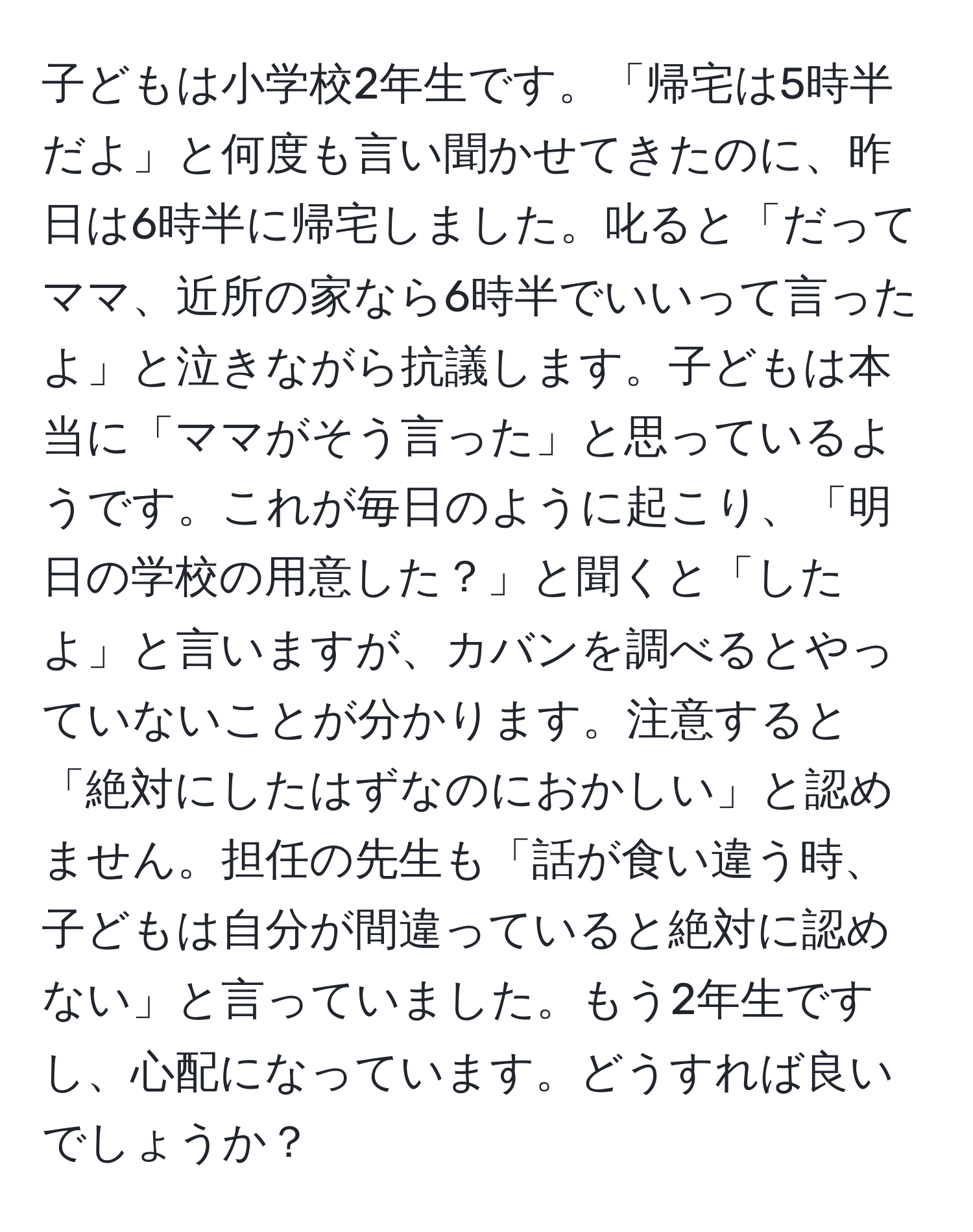 子どもは小学校2年生です。「帰宅は5時半だよ」と何度も言い聞かせてきたのに、昨日は6時半に帰宅しました。叱ると「だってママ、近所の家なら6時半でいいって言ったよ」と泣きながら抗議します。子どもは本当に「ママがそう言った」と思っているようです。これが毎日のように起こり、「明日の学校の用意した？」と聞くと「したよ」と言いますが、カバンを調べるとやっていないことが分かります。注意すると「絶対にしたはずなのにおかしい」と認めません。担任の先生も「話が食い違う時、子どもは自分が間違っていると絶対に認めない」と言っていました。もう2年生ですし、心配になっています。どうすれば良いでしょうか？