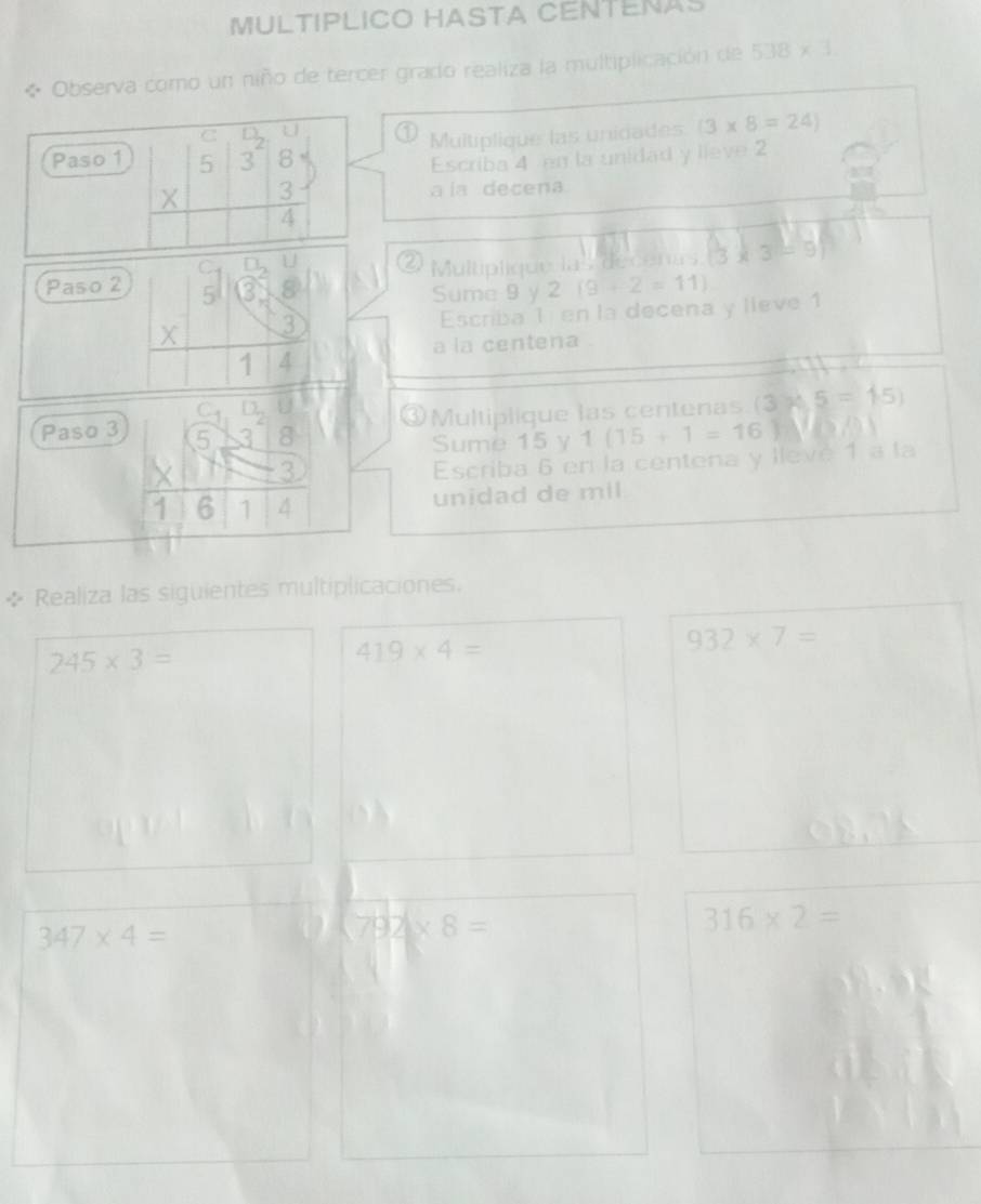 MULTIPLICO HASTA CENTENAS 
Observa como un niño de tercer grado realiza la multiplicación de 538* 1
C n 
0 Multiplique las unidades (3* 8=24)
Paso 1 5 3 8
Escriba 4 en la unidad y lieve 2
X 3
a la decena
4
C Multiplique las decenas. 13 3
Paso 2 5
Sume 9 y 2 (9+2=11)
X 3 Escriba 1 en la decena y lleve 1
a la centena 
1 4
C 
③Multiplique las centenas (3)45=15)
Paso 3 5 8 1(15+1=16)
Sume 15 y
X 3
Escriba 6 en la centena y llevé 1 a la
1 6 1 4 unidad de mil 
* Realiza las siguientes multiplicaciones.
245* 3=
419* 4=
932* 7=
347* 4=
792* 8=
316* 2=