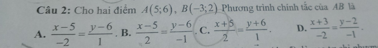 Cho hai điểm A(5;6), B(-3;2) Phương trình chính tắc của AB là
A.  (x-5)/-2 = (y-6)/1 . B.  (x-5)/2 = (y-6)/-1 . C.  (x+5)/2 = (y+6)/1 . D.  (x+3)/-2 = (y-2)/-1 .