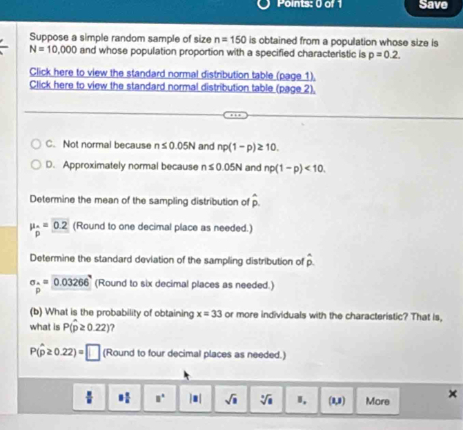 Save
Suppose a simple random sample of size n=150 is obtained from a population whose size is
N=10,000 and whose population proportion with a specified characteristic is p=0.2. 
Click here to view the standard normal distribution table (page 1),
Click here to view the standard normal distribution table (page 2),
C. Not normal because n≤ 0.05N and np(1-p)≥ 10.
D. Approximately normal because n≤ 0.05N and np(1-p)<10</tex>. 
Determine the mean of the sampling distribution of hat p.
mu _wedge =0.2 (Round to one decimal place as needed.)
p
Determine the standard deviation of the sampling distribution of overset wedge .
sigma _^wedge =0.03266 (Round to six decimal places as needed.)
p
(b) What is the probability of obtaining x=33 or more individuals with the characteristic? That is,
what is P(hat p≥ 0.22) 2
P(hat p≥ 0.22)=□ (Round to four decimal places as needed.)
 □ /□   8 a/a  □° |□ | sqrt(□ ) sqrt[□](a) I, (0,8) More ×