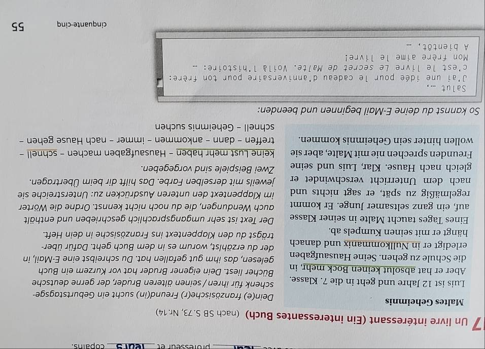 professeur et _se_ copains.
7 Un livre intéressant (Ein interessantes Buch) (nach SB S.73, Nr. 14)
Maltes Geheimnis Dein(e) französische(r) Freund(in) sucht ein Geburtstagsge-
Luis ist 12 Jahre und geht in die 7. Klasse. schenk für ihren / seinen älteren Bruder, der gerne deutsche
Aber er hat absolut keinen Bock mehr, in Bücher liest. Dein eigener Bruder hat vor Kurzem ein Buch
die Schule zu gehen. Seine Hausaufgaben gelesen, das ihm gut gefallen hat. Du schreibst eine E-Mail, in
erledigt er in Nullkommanix und danach der du erzählst, worum es in dem Buch geht. Dafür über-
hängt er mit seinen Kumpels ab. trägst du den Klappentext ins Französische in dein Heft.
Eines Tages taucht Malte in seiner Klasse Der Text ist sehr umgangsprachlich geschrieben und enthält
auf, ein ganz seltsamer Junge. Er kommt auch Wendungen, die du noch nicht kennst. Ordne die Wörter
regelmäßig zu spät, er sagt nichts und im Klappentext den unteren Ausdrücken zu: Unterstreiche sie
nach dem Unterricht verschwindet er jeweils mit derselben Farbe. Das hilft dir beim Übertragen.
gleich nach Hause. Klar, Luis und seine Zwei Beispiele sind vorgegeben.
Freunden sprechen nie mit Malte, aber sie keine Lust mehr haben - Hausaufgaben machen - schnell -
wollen hinter sein Geheimnis kommen. treffen - dann - ankommen - immer - nach Hause gehen -
schnell - Geheimnis suchen
So kannst du deine E-Mail beginnen und beenden:
Salut ...,
J'ai une idée pour le cadeau d'anniversaire pour ton frère:
c'est le livre Le secret de Malte. Voilà l'histoire: ...
Mon frère aime le livre!
A bientôt, ...
cinquante-cinq 55