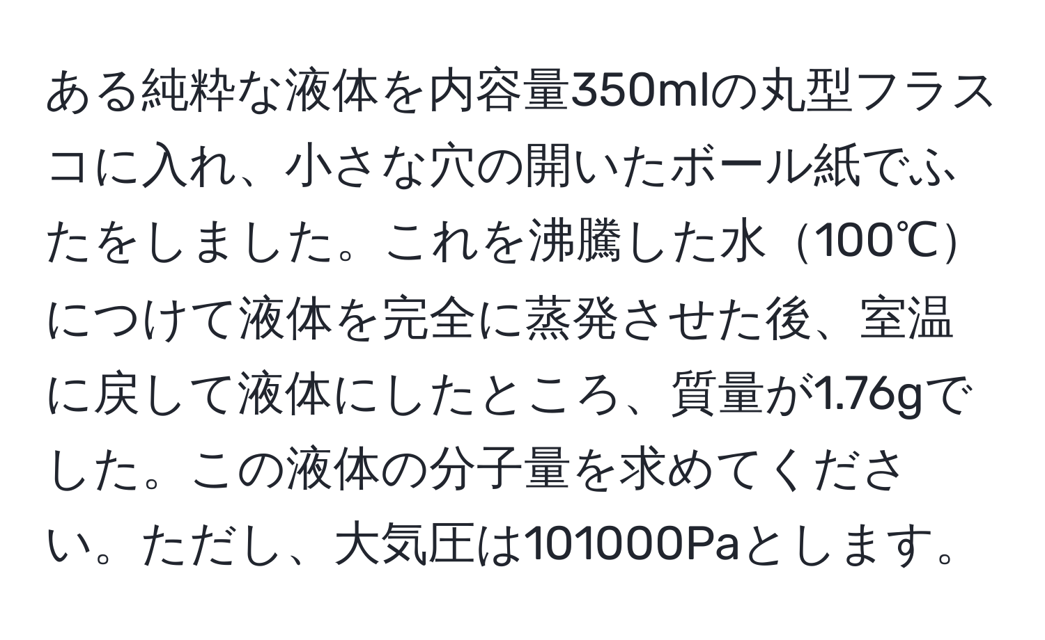 ある純粋な液体を内容量350mlの丸型フラスコに入れ、小さな穴の開いたボール紙でふたをしました。これを沸騰した水100℃につけて液体を完全に蒸発させた後、室温に戻して液体にしたところ、質量が1.76gでした。この液体の分子量を求めてください。ただし、大気圧は101000Paとします。