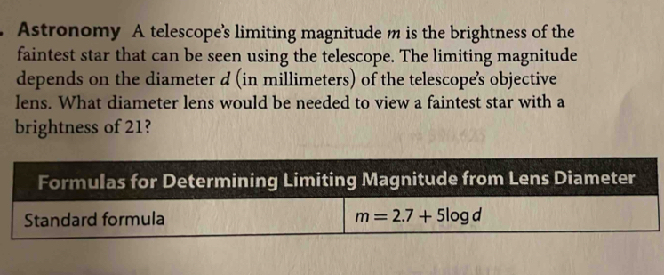 Astronomy A telescope's limiting magnitude m is the brightness of the
faintest star that can be seen using the telescope. The limiting magnitude
depends on the diameter d (in millimeters) of the telescope’s objective
lens. What diameter lens would be needed to view a faintest star with a
brightness of 21?