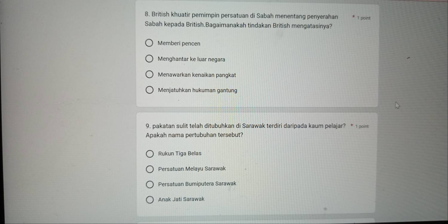 British khuatir pemimpin persatuan di Sabah menentang penyerahan 1 point
Sabah kepada British.Bagaimanakah tindakan British mengatasinya?
Memberi pencen
Menghantar ke luar negara
Menawarkan kenaikan pangkat
Menjatuhkan hukuman gantung
9. pakatan sulit telah ditubuhkan di Sarawak terdiri daripada kaum pelajar? * 1 point
Apakah nama pertubuhan tersebut?
Rukun Tiga Belas
Persatuan Melayu Sarawak
Persatuan Bumiputera Sarawak
Anak Jati Sarawak