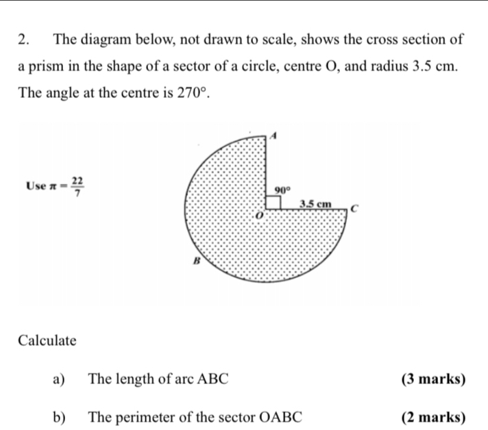 The diagram below, not drawn to scale, shows the cross section of
a prism in the shape of a sector of a circle, centre O, and radius 3.5 cm.
The angle at the centre is 270°
Use π = 22/7 
Calculate
a)   The length of arc ABC (3 marks)
b)    The perimeter of the sector OABC (2 marks)