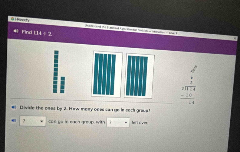 i-Ready Understand the Standard Algorithm for Division — Instruction — Level F 
Find 114/ 2.
x
beginarrayr  A/4   5/114  214414  (-10)/14  hline endarray
Divide the ones by 2. How many ones can go in each group? 
? can go in each group, with ? left over.