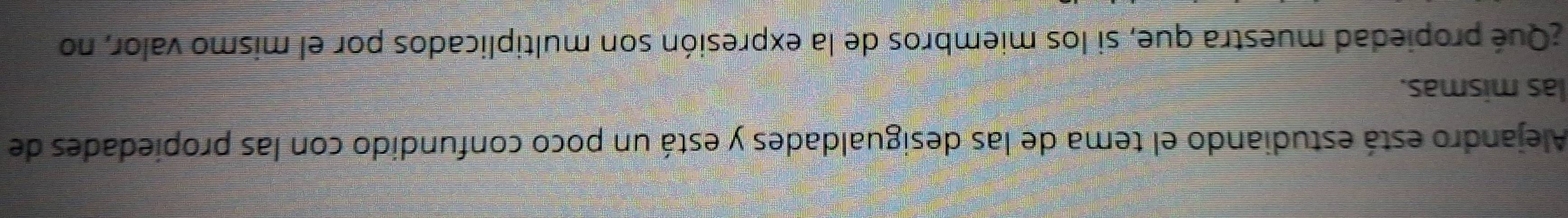 Alejandro está estudiando el tema de las desigualdades y está un poco confundido con las propiedades de 
las mismas. 
¿Qué propiedad muestra que, si los miembros de la expresión son multiplicados por el mismo valor, no