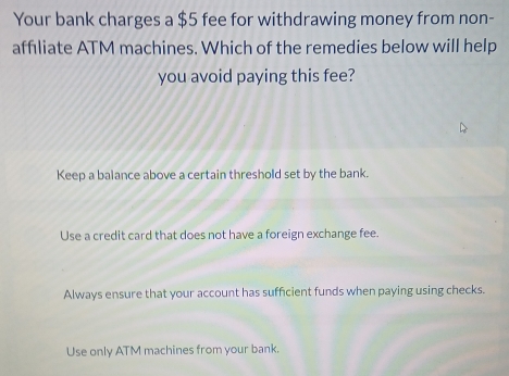 Your bank charges a $5 fee for withdrawing money from non-
affiliate ATM machines. Which of the remedies below will help
you avoid paying this fee?
Keep a balance above a certain threshold set by the bank.
Use a credit card that does not have a foreign exchange fee.
Always ensure that your account has sufficient funds when paying using checks.
Use only ATM machines from your bank.