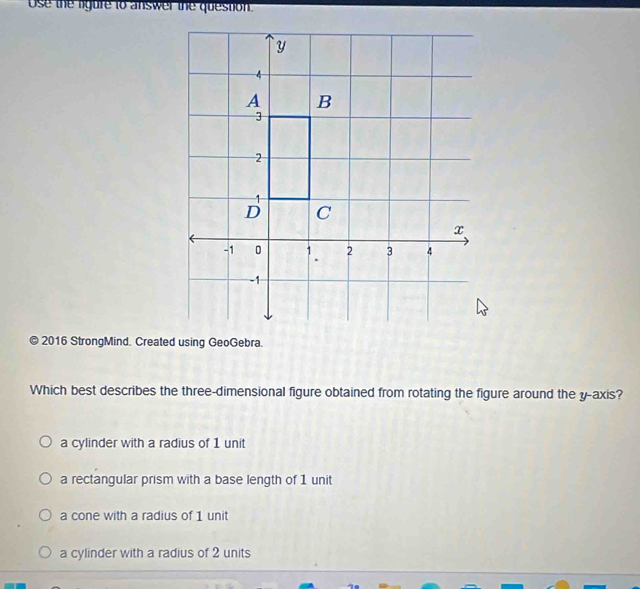 Use the ligure to answer the question.
© 2016 StrongMind. Created using GeoGebra.
Which best describes the three-dimensional figure obtained from rotating the figure around the y-axis?
a cylinder with a radius of 1 unit
a rectangular prism with a base length of 1 unit
a cone with a radius of 1 unit
a cylinder with a radius of 2 units