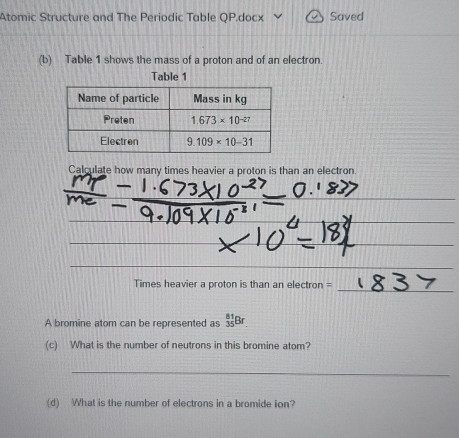 Atomic Structure and The Periodic Table QP.docx Saved
(b) Table 1 shows the mass of a proton and of an electron.
Table 1
Calculate how many times heavier a proton is than an electron
_
_
_
Times heavier a proton is than an electron =
A bromine atom can be represented as _(35)^(81)Br
(c) What is the number of neutrons in this bromine atom?
_
(d) What is the number of electrons in a bromide ion?