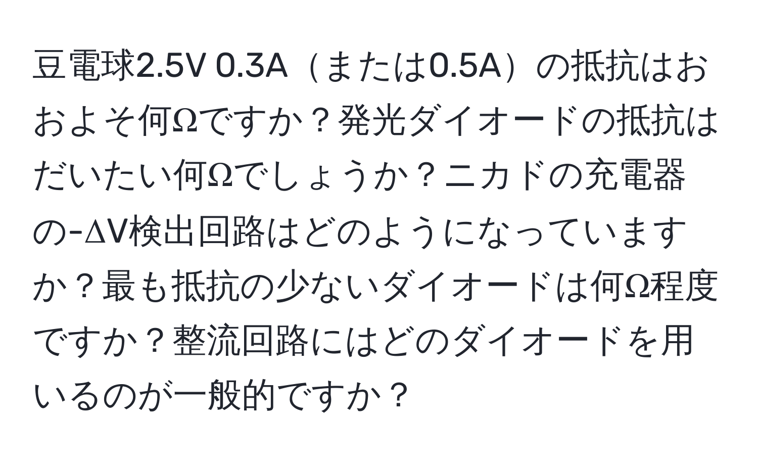 豆電球2.5V 0.3Aまたは0.5Aの抵抗はおおよそ何Ωですか？発光ダイオードの抵抗はだいたい何Ωでしょうか？ニカドの充電器の-ΔV検出回路はどのようになっていますか？最も抵抗の少ないダイオードは何Ω程度ですか？整流回路にはどのダイオードを用いるのが一般的ですか？