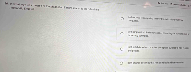 Add note Question Guide a
26. In what way was the rule of the Mongolian Empire similar to the rule of the
Hellenistic Empire? Both worked to completely destroy the civillizations that they
conquered.
Both emphasized the importance of protecting the human rights of
those they controlled.
Both established vast empires and spread cultures to new regions
and people.
Both created societies that remained isolated for centuries.