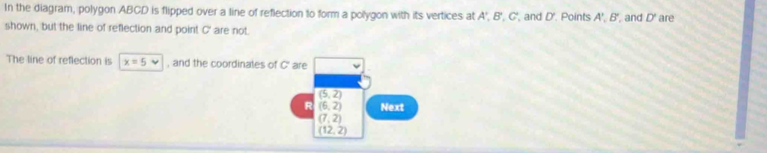 In the diagram, polygon ABCD is flipped over a line of reflection to form a polygon with its vertices at A', B', C', and D'. Points A ', B ', and D' are 
shown, but the line of reflection and point C ' are not 
The line of reflection is x=5vee , and the coordinates of C' are
(5,2)
R (6,2) Next
(7,2)
(12,2)