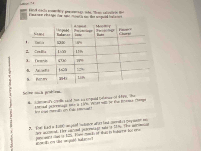 Lesson 7.4 
Find each monthly percentage rate. Then calculate the 
finance charge for one month on the unpaid balance. 
5 
Solve each problem. 
5 6. Edmund's credit card has an unpaid balance of $598. The 
annual percentage rate is 18%. What will be the finance charge 
ζ for one month on this amount? 
g 7, Tori had a $300 unpaid balance after last month's payment on 
her account. Her annual percentage rate is 21%. The minimum 
payment due is $25. How much of that is interest for one 
month on the unpaid balance?