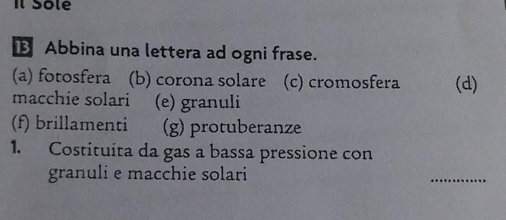 Il Sole 
B Abbina una lettera ad ogni frase. 
(a) fotosfera (b) corona solare (c) cromosfera 
(d) 
macchie solari (e) granuli 
(f) brillamenti (g) protuberanze 
1. Costituita da gas a bassa pressione con 
granuli e macchie solari 
_