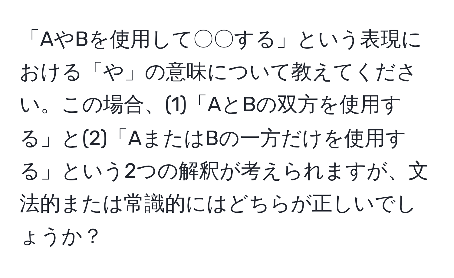 「AやBを使用して〇〇する」という表現における「や」の意味について教えてください。この場合、(1)「AとBの双方を使用する」と(2)「AまたはBの一方だけを使用する」という2つの解釈が考えられますが、文法的または常識的にはどちらが正しいでしょうか？