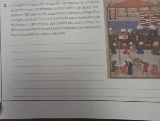 A ímagem ao lado é do século XVI. Ela representa um grupo 
de astrônomos trabalhando no observatório de Gálata, fun- 
dado em 1557, pelo sultão muçulmano Suleiman, o Magnifico, 
na região da atual Turquia. A ilustração traz a representação 
de diversos instrumentos de trabalho dos astrônomos. Cite 
três instrumentos e escreva suas finalidades. Se necessário, 
faça uma pesquisa sobre o assunto. 
_ 
_ 
_ 
_ 
_ 
_ 
_ 
_