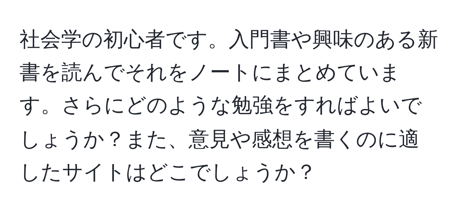 社会学の初心者です。入門書や興味のある新書を読んでそれをノートにまとめています。さらにどのような勉強をすればよいでしょうか？また、意見や感想を書くのに適したサイトはどこでしょうか？