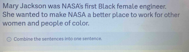 Mary Jackson was NASA’s first Black female engineer. 
She wanted to make NASA a better place to work for other 
women and people of color. 
Combine the sentences into one sentence.