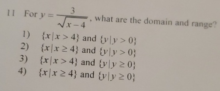 1 1 For y= 3/sqrt(x-4)  , what are the domain and range?
1)  x|x>4 and  y|y>0
2)  x|x≥ 4 and  y|y>0
3)  x|x>4 and  y|y≥ 0
4)  x|x≥ 4 and  y|y≥ 0