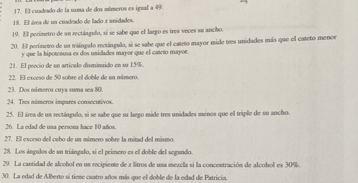 El cuadrado de la suma de dos números es igual a 49. 
18. El área de un cuadrado de lado x unidades. 
19. El perímetro de un rectángulo, si se sabe que el largo es tres veces su ancho. 
20. El perímetro de un triángulo rectángulo, si se sabe que el cateto mayor mide tres unidades más que el cateto menor 
y que la hipotenusa es dos unidades mayor que el cateto mayor. 
21. El precio de un artículo disminuido en su 15%. 
22. El exceso de 50 sobre el doble de un número. 
23. Dos números cuya suma sea 80. 
24. Tres números impares consecutivos 
25. El área de un rectángulo, si se sabe que su largo mide tres unidades menos que el triple de su ancho. 
26. La edad de una persona hace 10 años. 
27. El exceso del cubo de un número sobre la mitad del mismo. 
28. Los ángulos de un triángulo, si el primero es el doble del segundo. 
29. La cantidad de alcohol en un recipiente de x litros de una mezcla si la concentración de alcohol es 30%. 
30. La edad de Alberto si tiene cuatro años más que el doble de la edad de Patricia.