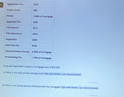 G500. 
A.) What is the total of their closing costs? (1pt. work shown, 1 pt. correct answer) 
_ 
8.) What is the actual amount financed with the mortgage? (1pt. work shown, 1 pt. correct answer) 
_