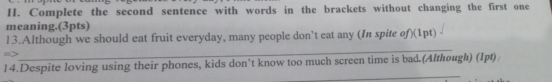 Complete the second sentence with words in the brackets without changing the first one 
meaning.(3pts) 
_ 
13.Although we should eat fruit everyday, many people don’t eat any (In spite of)(1pt) 
_ 
14.Despite loving using their phones, kids don’t know too much screen time is bad.(Although) (1pt)