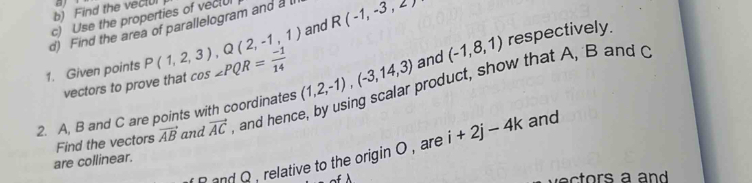 al 
b) Find the vec[U 
and R(-1,-3,2)
c) Use the properties of vectU 
d) Find the area of parallelogram and a t 
1. Given points P(1,2,3), Q(2,-1,1) cos ∠ PQR= (-1)/14 
2. A, B and C are points with coordinates (1,2,-1), (-3,14,3) and (-1,8,1) respectively. 
vectors to prove that 
Find the vectors vector AB and vector AC and hence, by using scalar product, show that A, B and 
are collinear. and 
and Q, relative to the origin O , are i+2j-4k