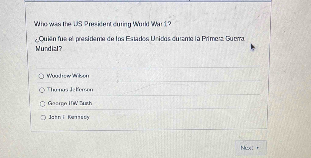 Who was the US President during World War 1?
¿Quién fue el presidente de los Estados Unidos durante la Primera Guerra
Mundial?
Woodrow Wilson
Thomas Jefferson
George HW Bush
John F Kennedy
Next