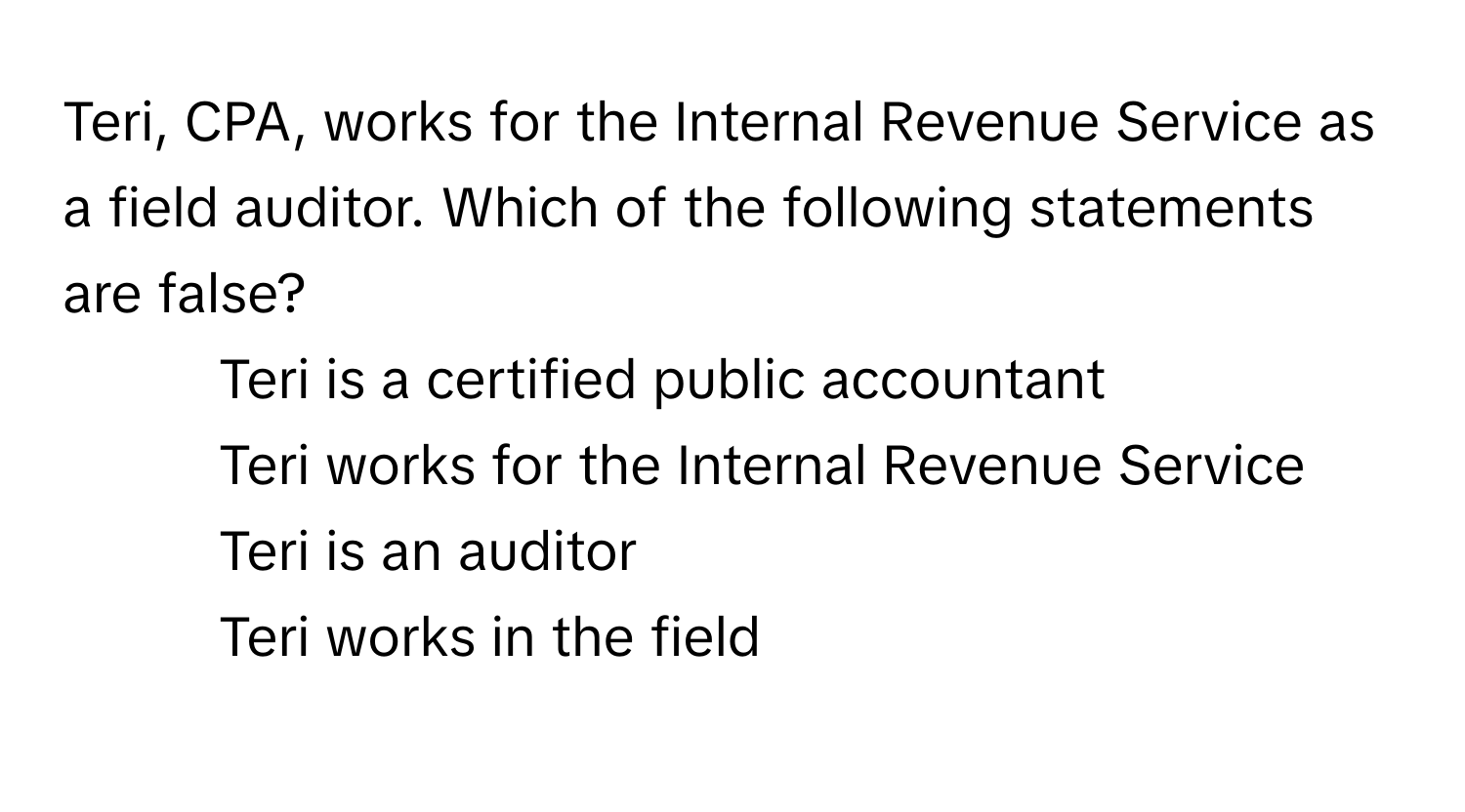 Teri, CPA, works for the Internal Revenue Service as a field auditor. Which of the following statements are false?

1) Teri is a certified public accountant 
2) Teri works for the Internal Revenue Service 
3) Teri is an auditor 
4) Teri works in the field