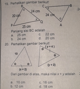 Perhatikan gambar berikut!
2
Panjang sisi BC adalah ....
a. 25 cm c. 22 cm
b. 24 cm d. 20 cm
20. Perhatikan gambar berikut!
Dari gambar di atas, maka nilai x+y adalah
a. 10 cm c. 16 cm
b. 12 cm d. 18 cm