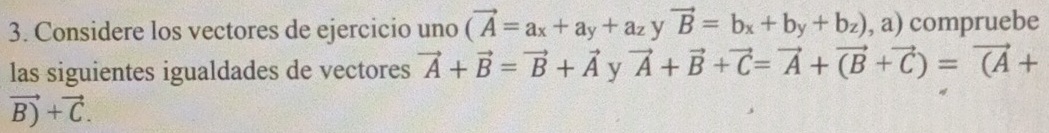 Considere los vectores de ejercicio uno (vector A=a_x+a_y+a_z vector B=b_x+b_y+b_z),a) compruebe 
las siguientes igualdades de vectores vector A+vector B=vector B+vector A y vector A+vector B+vector C=vector A+vector (B+vector C)=vector (A+
vector B)+vector C.