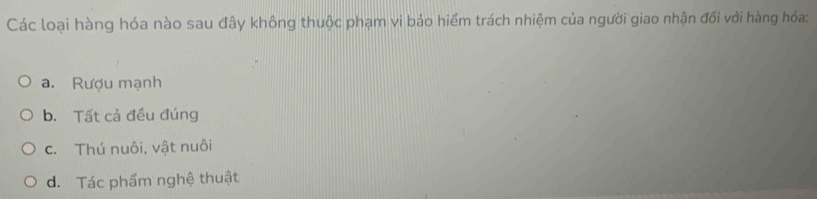 Các loại hàng hóa nào sau đây không thuộc phạm vi bảo hiểm trách nhiệm của người giao nhận đối với hàng hóa:
a. Rượu mạnh
b. Tất cả đều đúng
c. Thú nuôi, vật nuôi
d. Tác phẩm nghệ thuật