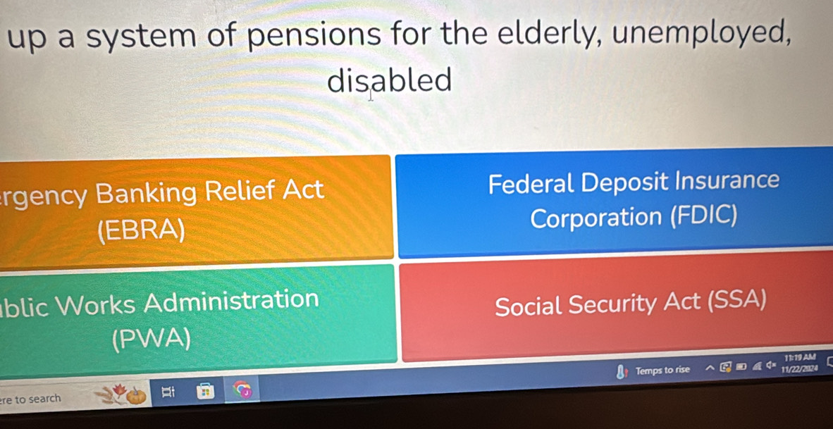 up a system of pensions for the elderly, unemployed, 
disabled 
rgency Banking Relief Act Federal Deposit Insurance 
(EBRA) Corporation (FDIC) 
blic Works Administration 
Social Security Act (SSA) 
(PWA) 
11:19 AM 
re to search 
i Temps to rise 11/22/2024